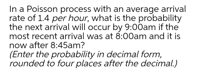 In a Poisson process with an average arrival
rate of 1.4 per hour, what is the probability
the next arrival will occur by 9:00am if the
most recent arrival was at 8:00am and it is
now after 8:45am?
(Enter the probability in decimal form,
rounded to four places after the decimal.)
