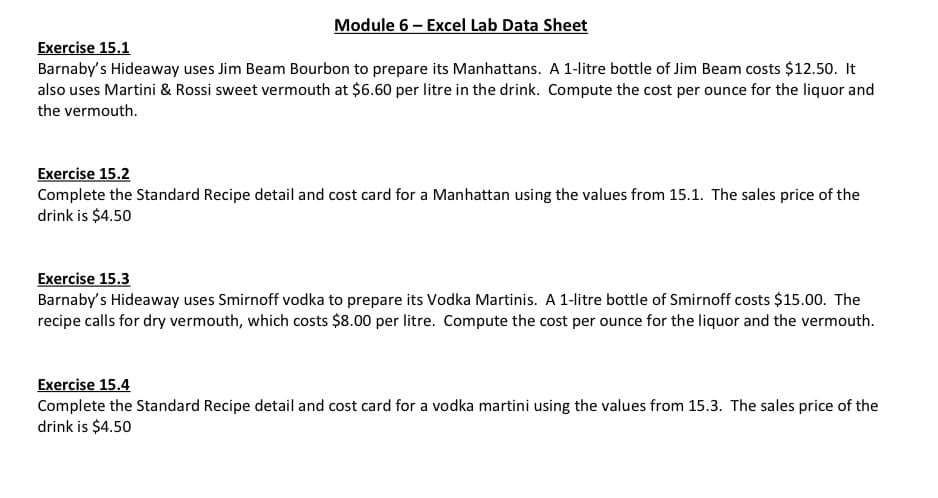 Module 6 - Excel Lab Data Sheet
Exercise 15.1
Barnaby's Hideaway uses Jim Beam Bourbon to prepare its Manhattans. A 1-litre bottle of Jim Beam costs $12.50. It
also uses Martini & Rossi sweet vermouth at $6.60 per litre in the drink. Compute the cost per ounce for the liquor and
the vermouth.
Exercise 15.2
Complete the Standard Recipe detail and cost card for a Manhattan using the values from 15.1. The sales price of the
drink is $4.50
Exercise 15.3
Barnaby's Hideaway uses Smirnoff vodka to prepare its Vodka Martinis. A 1-litre bottle of Smirnoff costs $15.00. The
recipe calls for dry vermouth, which costs $8.00 per litre. Compute the cost per ounce for the liquor and the vermouth.
Exercise 15.4
Complete the Standard Recipe detail and cost card for a vodka martini using the values from 15.3. The sales price of the
drink is $4.50
