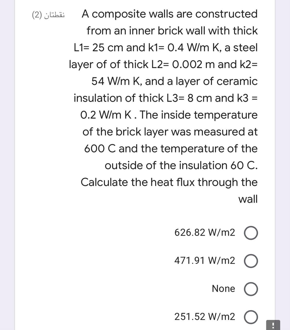 نقطتان )2(
A composite walls are constructed
from an inner brick wall with thick
L1= 25 cm and k1= 0.4 W/m K, a steel
layer of of thick L2= 0.002 m and k2=
54 W/m K, and a layer of ceramic
insulation of thick L3= 8 cm and k3 =
0.2 W/m K. The inside temperature
of the brick layer was measured at
600 C and the temperature of the
outside of the insulation 60 C.
Calculate the heat flux through the
wall
626.82 W/m2 O
471.91 W/m2 O
None
251.52 W/m2 O
