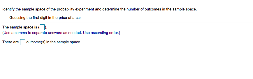 Identify the sample space of the probability experiment and determine the number of outcomes in the sample space.
Guessing the first digit in the price of a car
The sample space is {).
(Use a comma to separate answers as needed. Use ascending order.)
There are
| outcome(s) in the sample space.
