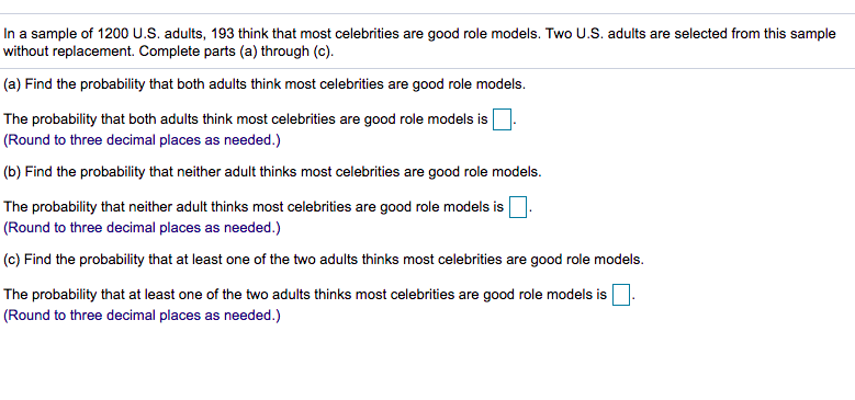 In a sample of 1200 U.S. adults, 193 think that most celebrities are good role models. Two U.S. adults are selected from this sample
without replacement. Complete parts (a) through (c).
(a) Find the probability that both adults think most celebrities are good role models.
The probability that both adults think most celebrities are good role models is
(Round to three decimal places as needed.)
(b) Find the probability that neither adult thinks most celebrities are good role models.
The probability that neither adult thinks most celebrities are good role models is
(Round to three decimal places as needed.)
(c) Find the probability that at least one of the two adults thinks most celebrities are good role models.
The probability that at least one of the two adults thinks most celebrities are good role models is
(Round to three decimal places as needed.)
