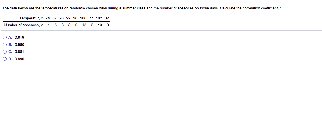 The data below are the temperatures on randomly chosen days during a summer class and the number of absences on those days. Calculate the correlation coefficient, r.
Temperatur, x 74 87 93 92 90 100 77 102 82
Number of absences, y
1 5 8 8 6
13
2
13
3
O A. 0.819
О В. 0.980
О с. 0.881
O D. 0.890
