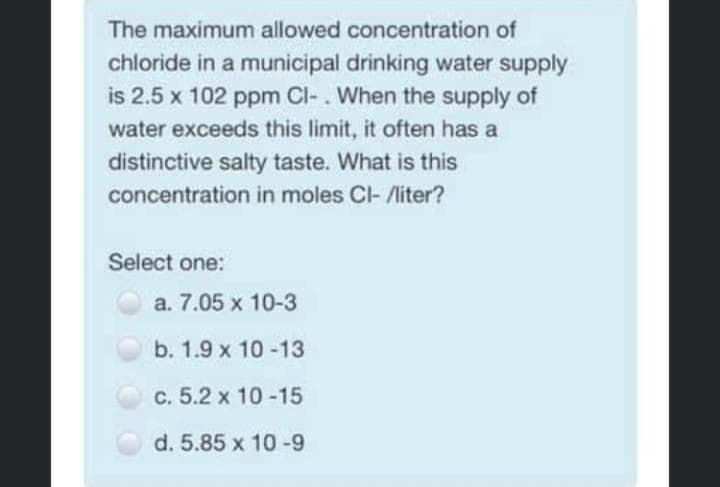 The maximum allowed concentration of
chloride in a municipal drinking water supply
is 2.5 x 102 ppm Cl-. When the supply of
water exceeds this limit, it often has a
distinctive salty taste. What is this
concentration in moles Cl- /liter?
Select one:
a. 7.05 x 10-3
b. 1.9 x 10 -13
c. 5.2 x 10 -15
d. 5.85 x 10-9
