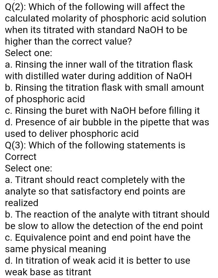 Q(2): Which of the following will affect the
calculated molarity of phosphoric acid solution
when its titrated with standard NaOH to be
higher than the correct value?
Select one:
a. Rinsing the inner wall of the titration flask
with distilled water during addition of NaOH
b. Rinsing the titration flask with small amount
of phosphoric acid
c. Rinsing the buret with NaOH before filling it
d. Presence of air bubble in the pipette that was
used to deliver phosphoric acid
Q(3): Which of the following statements is
Correct
Select one:
a. Titrant should react completely with the
analyte so that satisfactory end points are
realized
b. The reaction of the analyte with titrant should
be slow to allow the detection of the end point
c. Equivalence point and end point have the
same physical meaning
d. In titration of weak acid it is better to use
weak base as titrant
