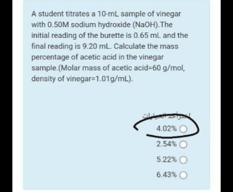 A student titrates a 10-mL sample of vinegar
with 0.50M sodium hydroxide (NaOH).The
initial reading of the burette is 0.65 mL and the
final reading is 9.20 mL. Calculate the mass
percentage of acetic acid in the vinegar
sample.(Molar mass of acetic acid%=60 g/mol,
density of vinegar=1.01g/mL).
4.02% O
2.54% O
5.22% O
6.43% O

