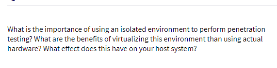 What is the importance of using an isolated environment to perform penetration
testing? What are the benefits of virtualizing this environment than using actual
hardware? What effect does this have on your host system?

