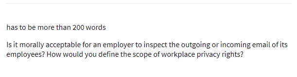 has to be more than 200 words
Is it morally acceptable for an employer to inspect the outgoing or incoming email of its
employees? How would you define the scope of workplace privacy rights?
