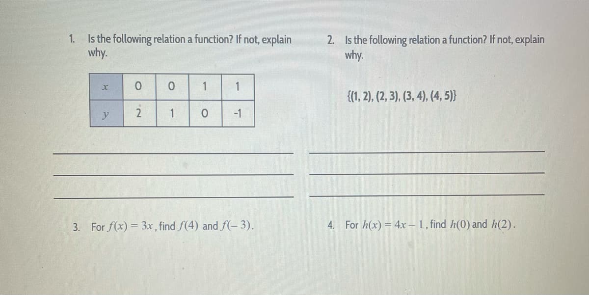 1. Is the following relation a function? If not, explain
why.
2. Is the following relation a function? If not, explain
why.
1
{(1, 2), (2, 3), (3, 4), (4, 5)}
y
1
-1
3. For f(x) = 3x, find f(4) and f(-3).
For h(x) = 4x – 1, find h(0) and h(2).
4.
