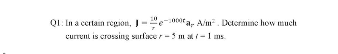 10
QI: In a certain region, J =e
-1000t
ta, A/m2. Determine how much
current is crossing surface r = 5 m at / = 1 ms.
