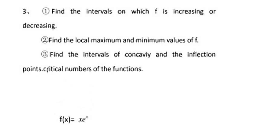 3.
O Find the intervals on which f is increasing or
decreasing.
2Find the local maximum and minimum values of f.
Find the intervals of concaviy and the inflection
points.critical numbers of the functions.
f(x)= xe*
