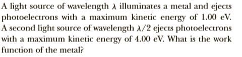 A light source of wavelength A illuminates a metal and ejects
photoelectrons with a maximum kinetic energy of 1.00 eV.
A second light source of wavelength A/2 ejects photoelectrons
with a maximum kinetic energy of 4.00 eV. What is the work
function of the metal?
