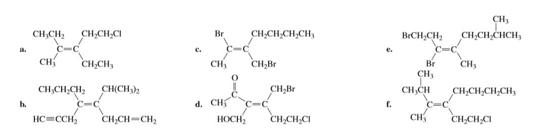 CH3
CH,CH,CH,CH3
CH,CH,CI
Br
CH,CH,CHCH3
BГCH-CH2
CH3CH2
c.
a.
e.
C=C
CН,Br
CH
Br
CH3
CH,CH3
CH3
CH3
СНICH)2
CH,Br
CH;CH2CH2
CH,CH
C=
f.
CH,CH,CH,CH3
d. CH
НОСН
b.
C=C
C=C
CH
CH,CH,CI
НС- ССH
CH,CH=CH,
CH,CH,CI
