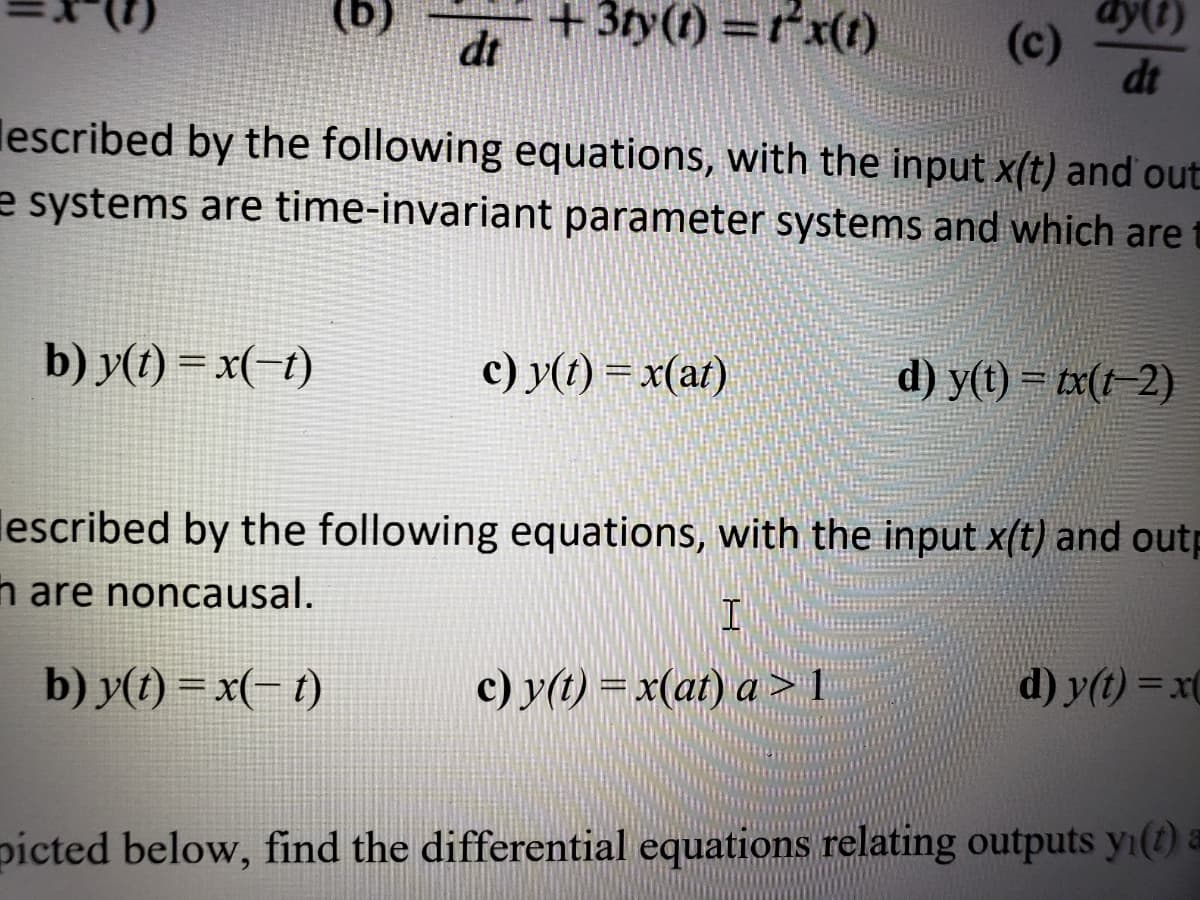 (g)
dt
+3ty(t) =r*x(1)
(c)
dt
dy(t)
%3D
lescribed by the following equations, with the input x(t) and out
e systems are time-invariant parameter systems and which are
b) y(1) = x(-t)
c) y(t) = x(at)
d) y(t) = tx(t-2)
lescribed by the following equations, with the input x(t) and outp
h are noncausal.
b) y(t) = x(- t)
c) y(t) = x(at) a > 1
d) y(t) = x(
picted below, find the differential equations relating outputs yı(t) a
