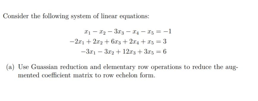 Consider the following system of linear equations:
x1 – x2 – 3x3 – X4 – X5 = -1
-2.x1 + 2x2 + 6x3 + 2x4 + x5 = 3
%3D
-3x1 – 3x2 + 12x3 +3x5 = 6
%3D
(a) Use Guassian reduction and elementary row operations to reduce the aug-
mented coefficient matrix to row echelon form.
