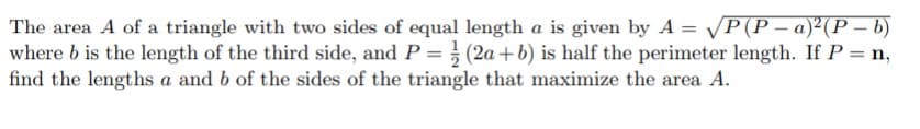 The area A of a triangle with two sides of equal length a is given by A = /P(P- a)²(P – b)
where b is the length of the third side, and P =} (2a+b) is half the perimeter length. If P = n,
find the lengths a and b of the sides of the triangle that maximize the area A.
