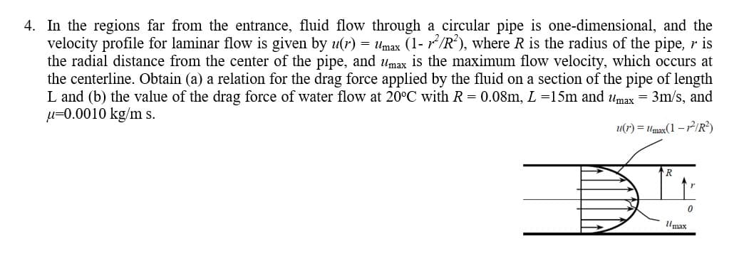 4. In the regions far from the entrance, fluid flow through a circular pipe is one-dimensional, and the
velocity profile for laminar flow is given by u(r) = Umax (1- r/R), where R is the radius of the pipe, r is
the radial distance from the center of the pipe, and umax is the maximum flow velocity, which occurs at
the centerline. Obtain (a) a relation for the drag force applied by the fluid on a section of the pipe of length
L and (b) the value of the drag force of water flow at 20°C with R = 0.08m, L=15m and umax = 3m/s, and
µ=0.0010 kg/m s.
u(r) = Umax(1 – 72IR?)
Umax
