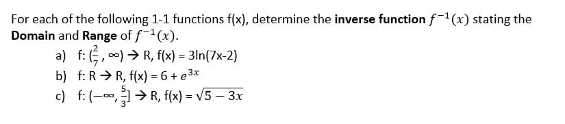 For each of the following 1-1 functions f(x), determine the inverse function f-1 (x) stating the
Domain and Range of f(x).
a) f: (, 0) > R, f(x) = 3ln(7x-2)
b) f: R > R, f(x) = 6 + e 3x
c) f: (-,> R, f(x) = V5 – 3x
