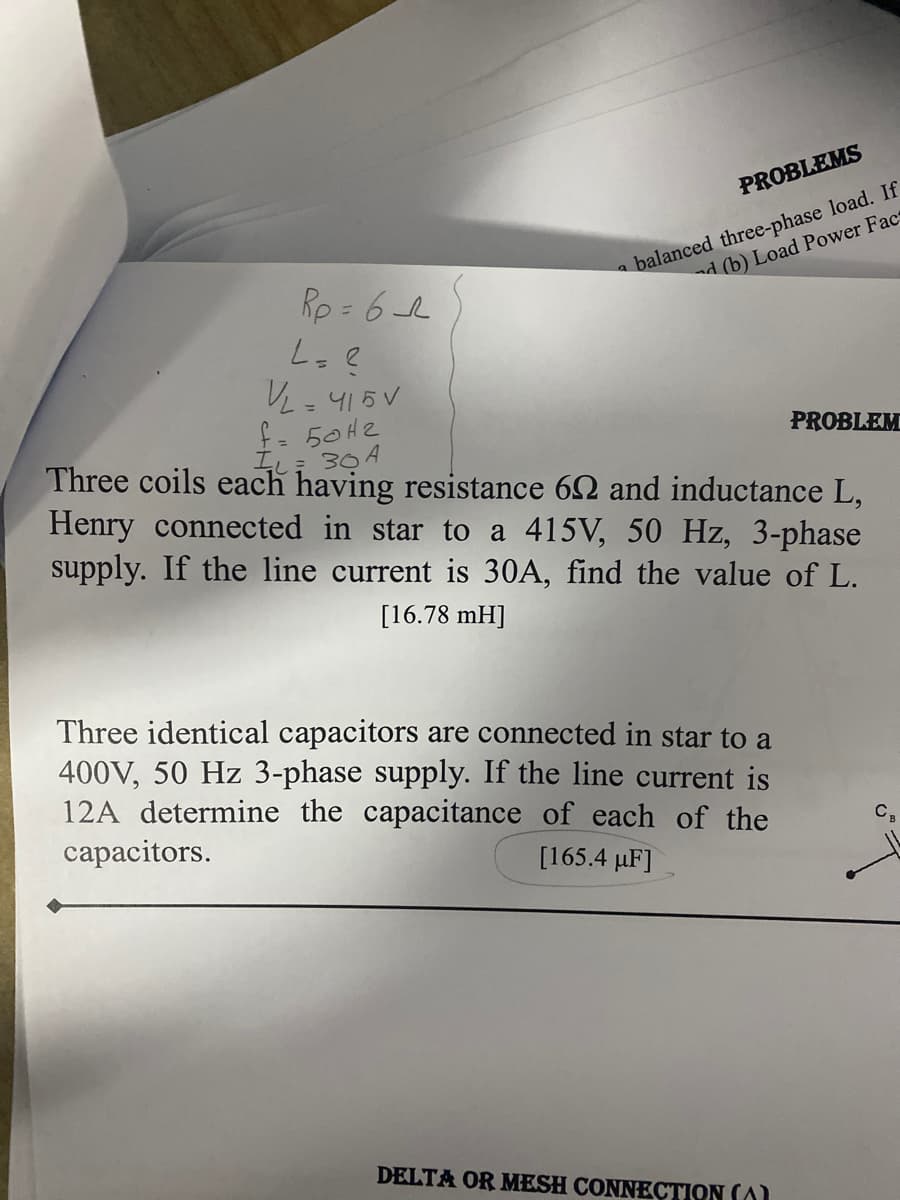 PROBLEMS
a balanced three-phase load. If
d (b) Load Power Fact
Rp = 6
L. e
V,415V
f- 50H2
%3D
PROBLEM
IL: 30 A
Three coils each having resistance 62 and inductance L,
Henry connected in star to a 415V, 50 Hz, 3-phase
supply. If the line current is 30A, find the value of L.
[16.78 mH]
Three identical capacitors are connected in star to a
400V, 50 Hz 3-phase supply. If the line current is
12A determine the capacitance of each of the
capacitors.
C,
[165.4 µF]
DELTA OR MESH CONNECTION (A)
