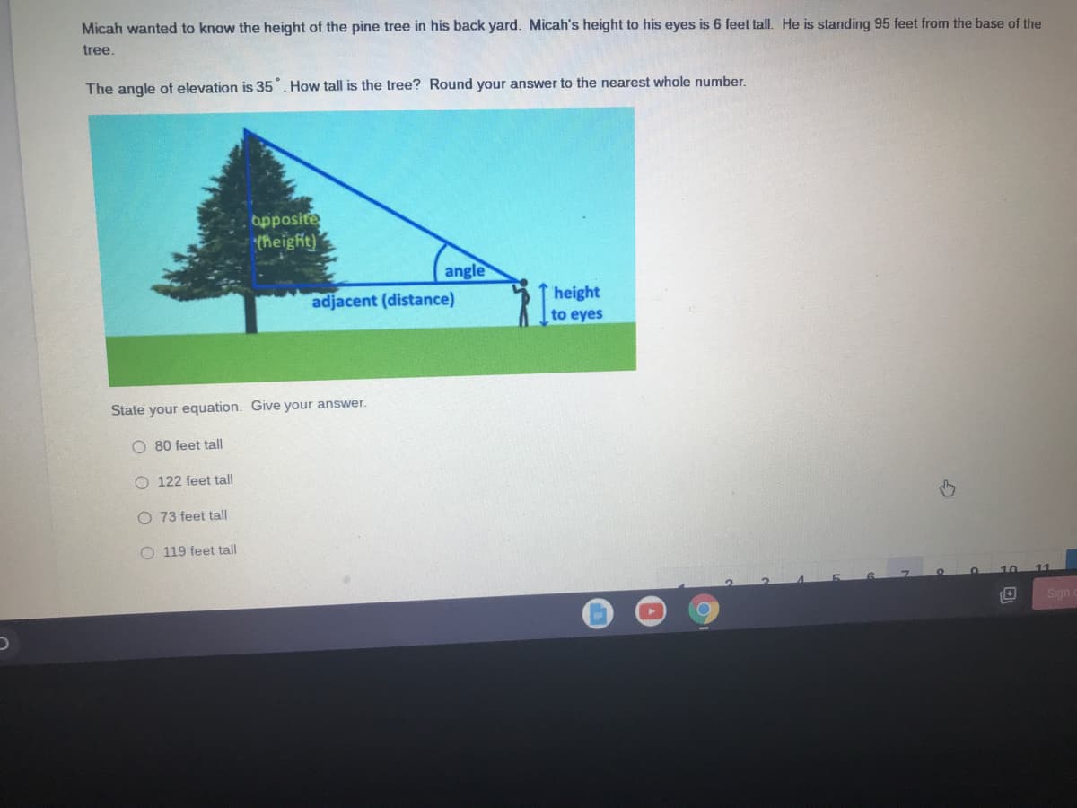 Micah wanted to know the height of the pine tree in his back yard. Micah's height to his eyes is 6 feet tall. He is standing 95 feet from the base of the
tree.
The angle of elevation is 35. How tall is the tree? Round your answer to the nearest whole number.
opposite
theight)
angle
height
to eyes
adjacent (distance)
State your equation. Give your answer.
O 80 feet tall
O 122 feet tall
O 73 feet tall
O 119 feet tall
Sign
