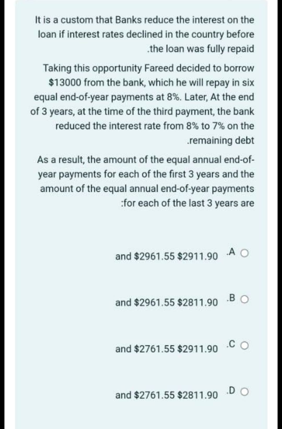 It is a custom that Banks reduce the interest on the
loan if interest rates declined in the country before
.the loan was fully repaid
Taking this opportunity Fareed decided to borrow
$13000 from the bank, which he will repay in six
equal end-of-year payments at 8%. Later, At the end
of 3 years, at the time of the third payment, the bank
reduced the interest rate from 8% to 7% on the
.remaining debt
As a result, the amount of the equal annual end-of-
year payments for each of the first 3 years and the
amount of the equal annual end-of-year payments
:for each of the last 3 years are
and $2961.55 $2911.90
A O
and $2961.55 $2811.90
.B O
.C O
and $2761.55 $2911.90
.D O
and $2761.55 $2811.90
