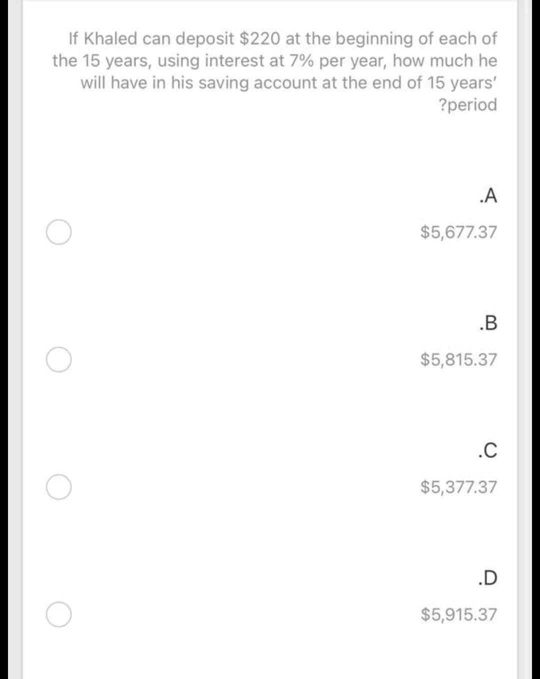 If Khaled can deposit $220 at the beginning of each of
the 15 years, using interest at 7% per year, how much he
will have in his saving account at the end of 15 years'
?period
.A
$5,677.37
.B
$5,815.37
.C
$5,377.37
.D
$5,915.37
