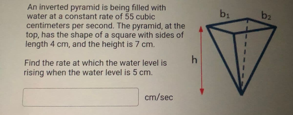 An inverted pyramid is being filled with
water at a constant rate of 55 cubic
centimeters per second. The pyramid, at the
top, has the shape of a square with sides of
length 4 cm, and the height is 7 cm.
b1
b2
Find the rate at which the water level is
rising when the water level is 5 cm.
cm/sec
