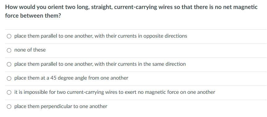 How would you orient two long, straight, current-carrying wires so that there is no net magnetic
force between them?
O place them parallel to one another, with their currents in opposite directions
O none of these
place them parallel to one another, with their currents in the same direction
place them at a 45 degree angle from one another
O it is impossible for two current-carrying wires to exert no magnetic force on one another
O place them perpendicular to one another
