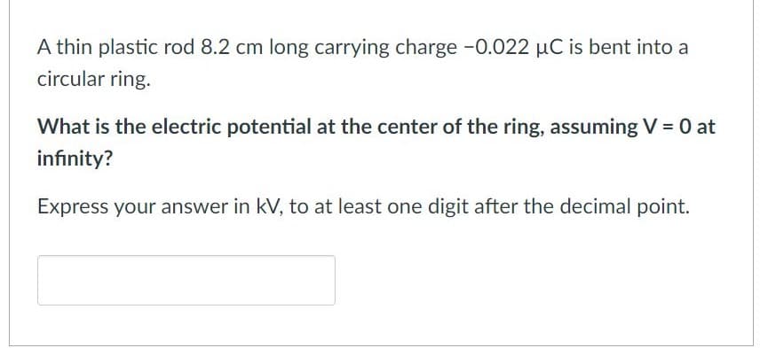 A thin plastic rod 8.2 cm long carrying charge -0.022 µC is bent into a
circular ring.
What is the electric potential at the center of the ring, assuming V = 0 at
infinity?
Express your answer in kV, to at least one digit after the decimal point.
