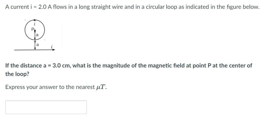A current i = 2.0 A flows in a long straight wire and in a circular loop as indicated in the figure below.
If the distance a = 3.0 cm, what is the magnitude of the magnetic field at point P at the center of
the loop?
Express your answer to the nearest µT.
