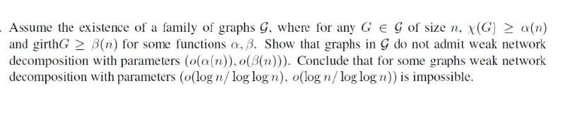 Assume the existence of a family of graphs G, where for any G EG of size n, x(G) 2 a(n)
and girthG > B(n) for some functions a, B. Show that graphs in G do not admit weak network
decomposition with parameters (o(a(n)), o(3(n))). Conclude that for some graphs weak network
decomposition with parameters (o(log n/log log n), o(log n/ log log n)) is impossible.
