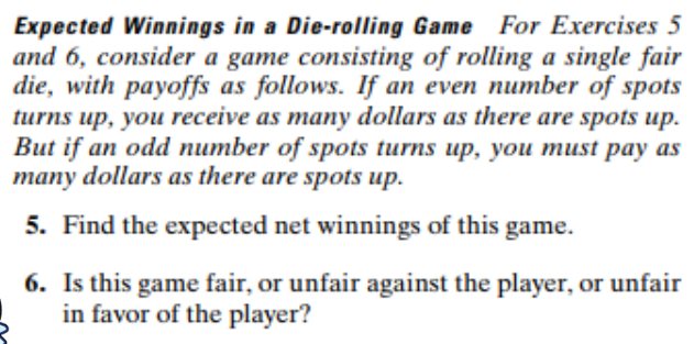 Expected Winnings in a Die-rolling Game For Exercises 5
and 6, consider a game consisting of rolling a single fair
die, with payoffs as follows. If an even number of spots
turns up, you receive as many dollars as there are spots up.
But if an odd number of spots turns up, you must pay as
many dollars as there are spots up
5. Find the expected net winnings of this game
6. Is this game fair, or unfair against the player, or unfair
in favor of the player?

