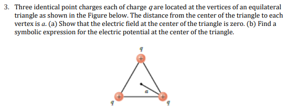 3. Three identical point charges each of charge q are located at the vertices of an equilateral
triangle as shown in the Figure below. The distance from the center of the triangle to each
vertex is a. (a) Show that the electric field at the center of the triangle is zero. (b) Find a
symbolic expression for the electric potential at the center of the triangle.