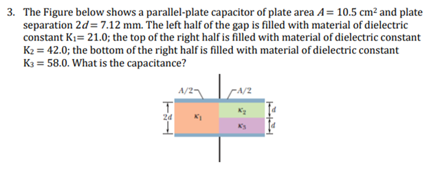 3. The Figure below shows a parallel-plate capacitor of plate area A= 10.5 cm² and plate
separation 2d=7.12 mm. The left half of the gap is filled with material of dielectric
constant K₁= 21.0; the top of the right half is filled with material of dielectric constant
K₂ = 42.0; the bottom of the right half is filled with material of dielectric constant
K3 = 58.0. What is the capacitance?
2d
K₁