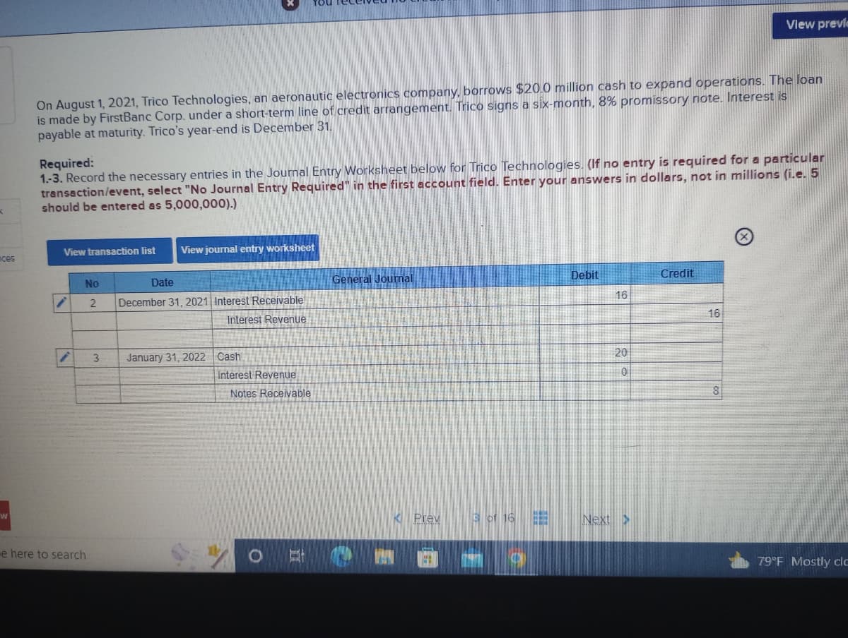 K
ces
w
On August 1, 2021, Trico Technologies, an aeronautic electronics company, borrows $20.0 million cash to expand operations. The loan
is made by FirstBanc Corp. under a short-term line of credit arrangement. Trico signs a six-month, 8% promissory note. Interest is
payable at maturity. Trico's year-end is December 31.
View transaction list
Required:
1.-3. Record the necessary entries in the Journal Entry Worksheet below for Trico Technologies. (If no entry is required for a particular
transaction/event, select "No Journal Entry Required" in the first account field. Enter your answers in dollars, not in millions (i.e. 5
should be entered as 5,000,000).)
/
¡
x
e here to search
View journal entry worksheet
No
Date
2 December 31, 2021 Interest Receivable
Interest Revenue
3 January 31, 2022 Cash!
Interest Revenue
Notes Receivable
O
DI
General Journal
K Prev
3 of 16
Debit
16
20
0
Next >
Credit
View previe
16
8
79°F Mostly clc