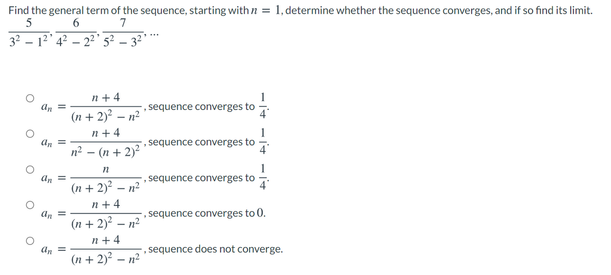 1, determine whether the sequence converges, and if so find its limit.
Find the general term of the sequence, starting with n =
7
6.
32
12' 4? – 2²' 5² – 3²’*
n + 4
An =
(n + 2)? – n²
', sequence converges to
n + 4
an =
sequence converges to
п? — (п + 2)?
n
an =
sequence converges to
(n + 2)? – n²
n + 4
, sequence converges to 0.
An
(n + 2)? – n?
n + 4
An
, sequence does not converge.
(n + 2)? – n²
