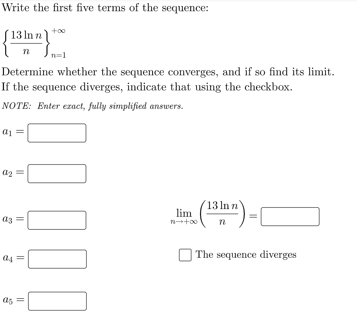 Write the first five terms of the sequence:
13 In n
n
n=1
Determine whether the sequence converges, and if so find its limit.
If the sequence diverges, indicate that using the checkbox.
NOTE: Enter exact, fully simplified answers.
a2
´13 In n
lim
az :
n→+∞
The sequence diverges
A4 =
A5
||
||
||
