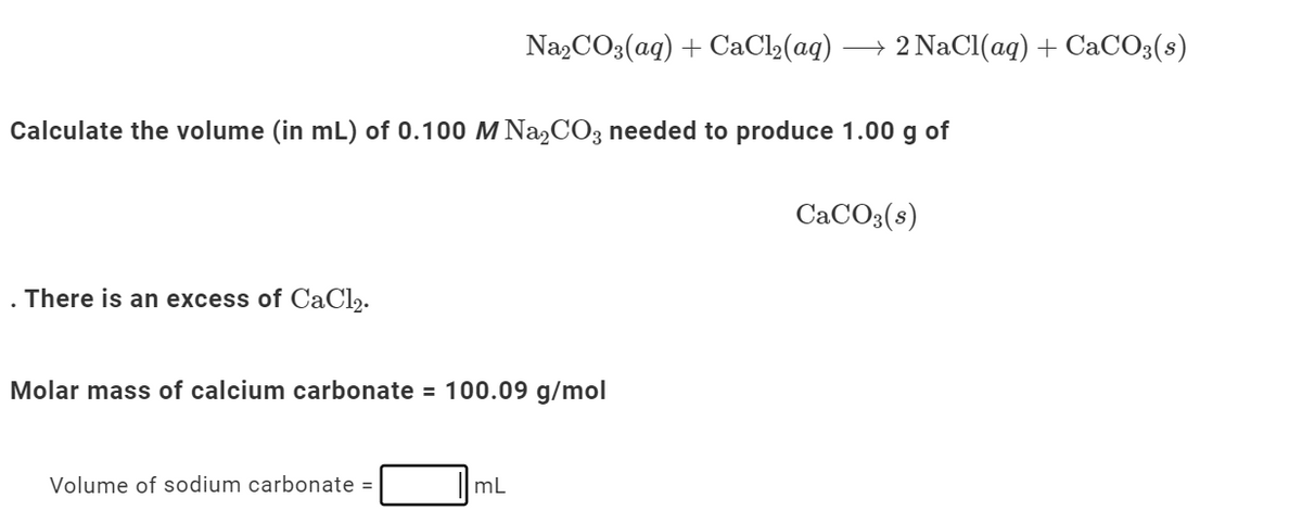 Na2CO3(aq) + CaCl2(aq)
→ 2 NaCl(aq)+ CaCO3(s)
Calculate the volume (in mL) of 0.100 M NaCO3 needed to produce 1.00 g of
CaCO3(s)
. There is an excess of CaCl2.
Molar mass of calcium carbonate = 100.09 g/mol
Volume of sodium carbonate =
mL
