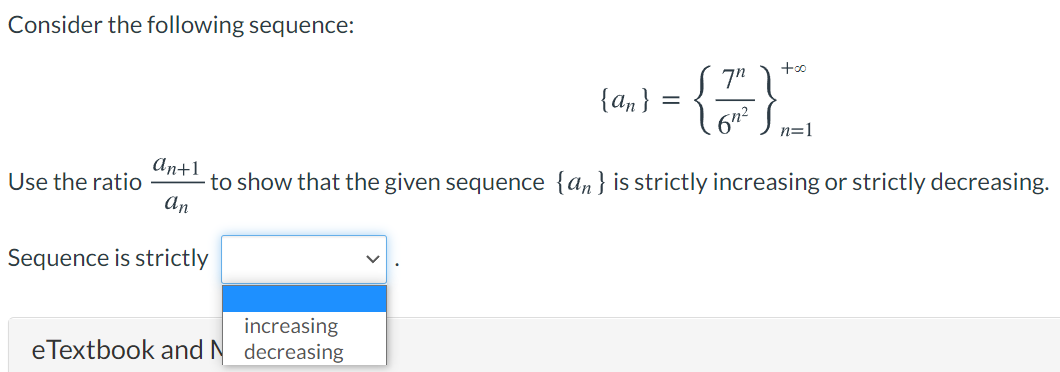 Consider the following sequence:
{a,}
n=1
An+1
to show that the given sequence {an}is strictly increasing or strictly decreasing.
An
Use the ratio
Sequence is strictly
increasing
eTextbook and N decreasing
