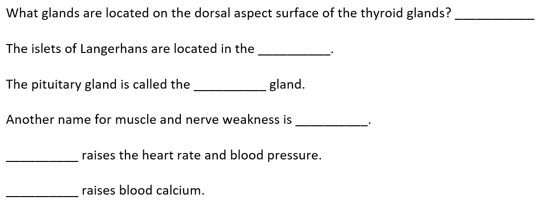 What glands are located on the dorsal aspect surface of the thyroid glands?
The islets of Langerhans are located in the
The pituitary gland is called the
gland.
Another name for muscle and nerve weakness is
raises the heart rate and blood pressure.
raises blood calcium.
