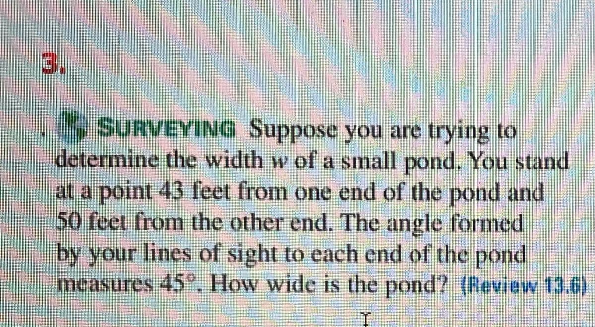 3.
SURVEYING Suppose you are trying to
determine the width w of a small pond. You stand
at a point 43 feet from one end of the pond and
50 feet from the other end. The angle formed
by your lines of sight to each end of the pond
measures 45°. How wide is the pond? (Review 13.6)
