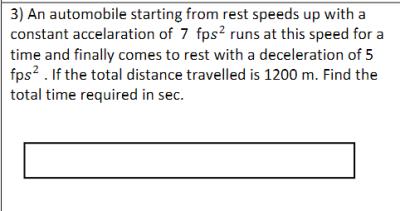 3) An automobile starting from rest speeds up with a
constant accelaration of 7 fps? runs at this speed for a
time and finally comes to rest with a deceleration of 5
fps? . If the total distance travelled is 1200 m. Find the
total time required in sec.
