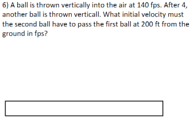 6) A ball is thrown vertically into the air at 140 fps. After 4,
another ball is thrown verticall. What initial velocity must
the second ball have to pass the first ball at 200 ft from the
ground in fps?

