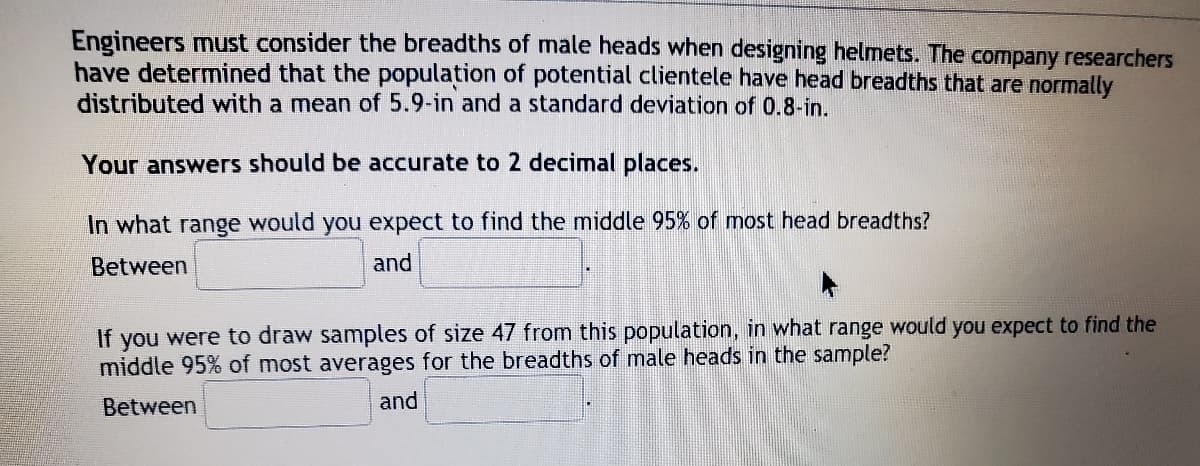 Engineers must consider the breadths of male heads when designing helmets. The company researchers
have determined that the population of potential clientele have head breadths that are normally
distributed with a mean of 5.9-in and a standard deviation of 0.8-in.
Your answers should be accurate to 2 decimal places.
In what range would you expect to find the middle 95% of most head breadths?
Between
and
If you were to draw samples of size 47 from this population, in what range would you expect to find the
middle 95% of most averages for the breadths of male heads in the sample?
Between
and
