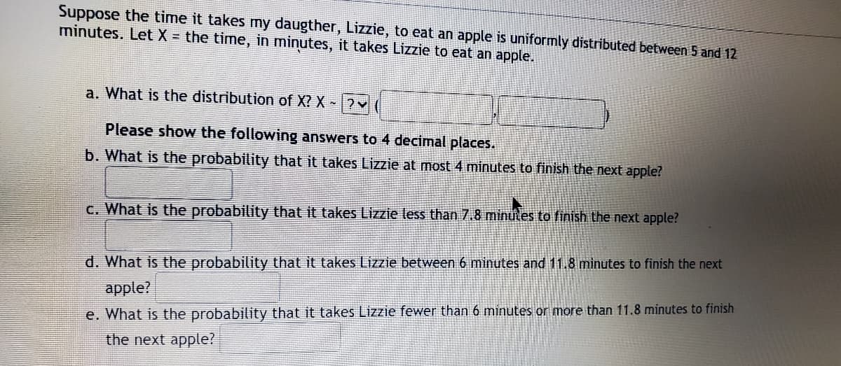 Suppose the time it takes mny daugther, LizZzie, to eat an apple is uniformly distributed between 5 and 12
minutes. Let X = the time, in minutes, it takes Lizzie to eat an apple.
a. What is the distribution of X? X ?
Please show the following answers to 4 decimal places.
b. What is the probability that it takes Lizzie at most 4 minutes to finish the next apple?
c. What is the probability that it takes Lizzie less than 7.8 minutes to finish the next apple?
d. What is the probability that it takes Lizzie between 6 minutes and 11.8 minutes to finish the next
apple?
e. What is the probability that it takes Lizzie fewer than 6 minutes or more than 11.8 minutes to finish
the next apple?
