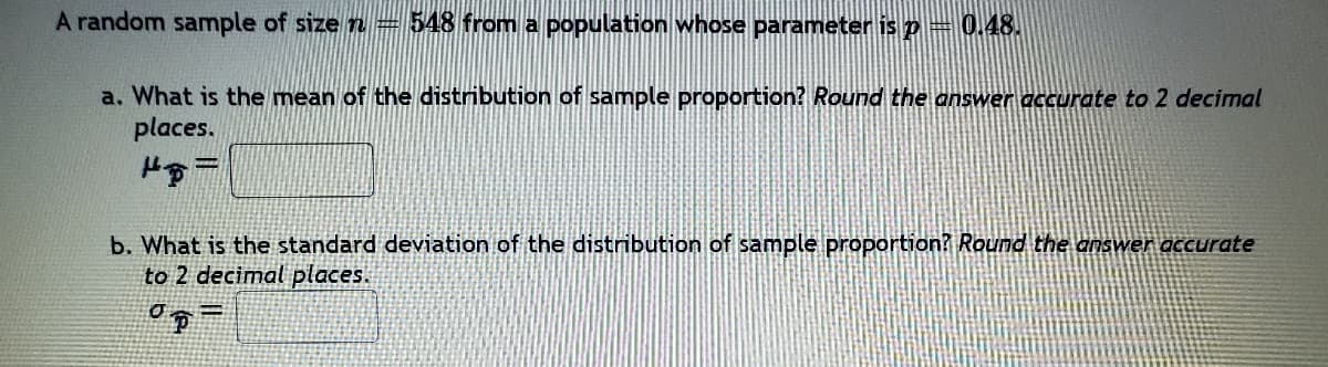 A random sample of size n= 548 from a population whose parameter is p= 0.48.
a. What is the mean of the distribution of sample proportion? Round the answer accurate to 2 decimal
places.
b. What is the standard deviation of the distribution of sample proportion? Round the answer accurate
to 2 decimal places.
