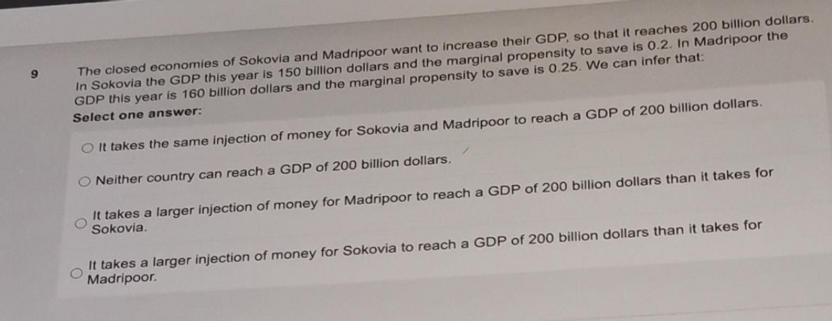 The closed economies of Sokovia and Madripoor want to increase their GDP, so that it reaches 200 billion dollars.
In Sokovia the GDP this year is 150 billion dollars and the marginal propensity to save is 0.2. In Madripoor the
GDP this year is 160 billion dollars and the marginal propensity to save is 0.25. We can infer that:
6.
Select one answer:
O It takes the same injection of money for Sokovia and Madripoor to reach a GDP of 200 billion dollars.
Neither country can reach a GDP of 200 billion dollars.
It takes a larger injection of money for Madripoor to reach a GDP of 200 billion dollars than it takes for
Sokovia.
It takes a larger injection of money for Sokovia to reach a GDP of 200 billion dollars than it takes for
Madripoor.
