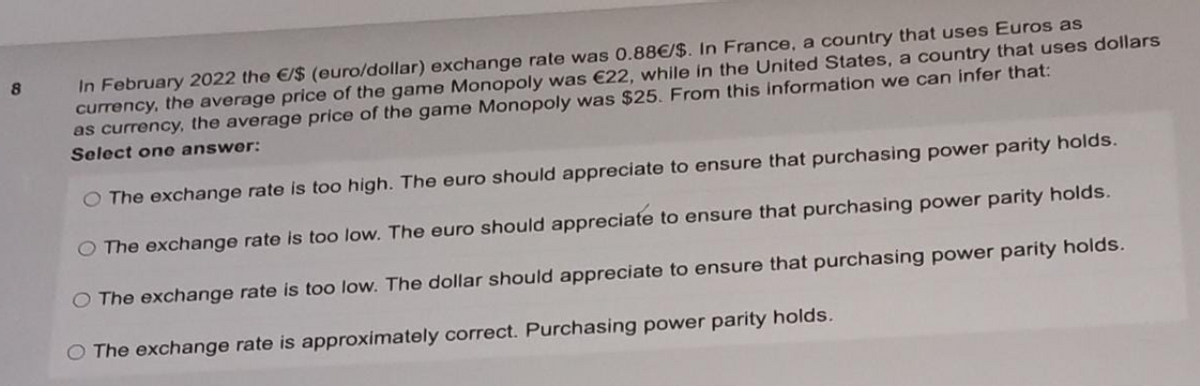 In February 2022 the E/$ (euro/dollar) exchange rate was 0.88€/$. In France, a country that uses Euros as
currency, the average price of the game Monopoly was €22, while in the United States, a country that uses dollars
as currency, the average price of the game Monopoly was $25. From this information we can infer that:
8
Select one answer:
O The exchange rate is too high. The euro should appreciate to ensure that purchasing power parity holds.
O The exchange rate is too low. The euro should appreciate to ensure that purchasing power parity holds.
O The exchange rate is too low. The dollar should appreciate to ensure that purchasing power parity holds.
The exchange rate is approximately correct. Purchasing power parity holds.
