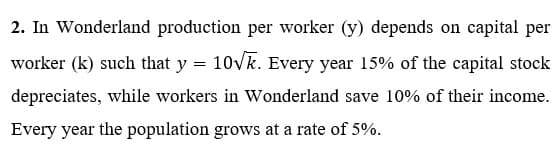 2. In Wonderland production per worker (y) depends on capital per
worker (k) such that y = 10Vk. Every year 15% of the capital stock
depreciates, while workers in Wonderland save 10% of their income.
Every year the population grows at a rate of 5%.
