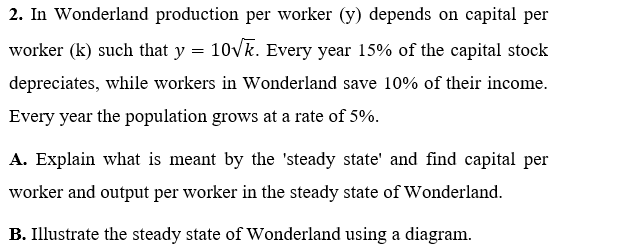 2. In Wonderland production per worker (y) depends on capital per
worker (k) such that y = 10Vk. Every year 15% of the capital stock
depreciates, while workers in Wonderland save 10% of their income.
Every year the population grows at a rate of 5%.
A. Explain what is meant by the 'steady state' and find capital per
worker and output per worker in the steady state of Wonderland.
B. Illustrate the steady state of Wonderland using a diagram.
