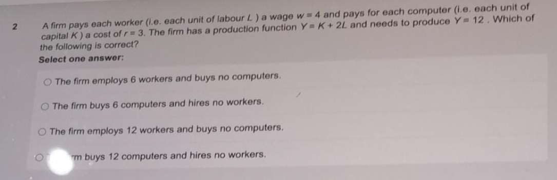 A firm pays each worker (I.e. each unit of labour L) a wage w 4 and pays for each computer (i.e. each unit of
capital K) a cost of r= 3. The firm has a production function Y K+2L and needs to produce Y 12. Which of
the following is correct?
Select one answer:
O The firm employs 6 workers and buys no computers.
O The firm buys 6 computers and hires no workers.
O The firm employs 12 workers and buys no computers.
O.
m buys 12 computers and hires no workers.
